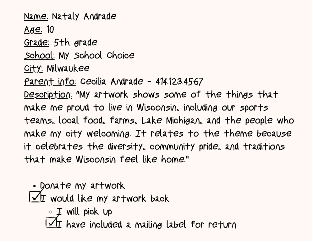 Image of a completed artwork submission form. The text reads: Name: Nataly Andrade Age: 10 Grade: 5th grade School: My School Choice City: Milwaukee Parent info: Cecilia Andrade - 414.123.4567 Description: "My artwork shows some of the things that make me proud to live in Wisconsin, including our sports teams, local food, farms, Lake Michigan, and the people who make my city welcoming. It relates to the theme because it celebrates the diversity, community pride, and traditions that make Wisconsin feel like home." At the bottom, checkboxes are selected for "I would like my artwork back" and "I have included a mailing label for return."